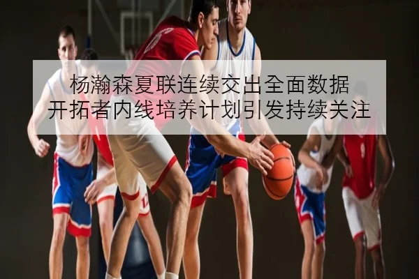 杨瀚森夏联连续交出全面数据 开拓者内线培养计划引发持续关注